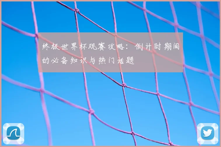 终极世界杯观赛攻略：倒计时期间的必备知识与热门话题
