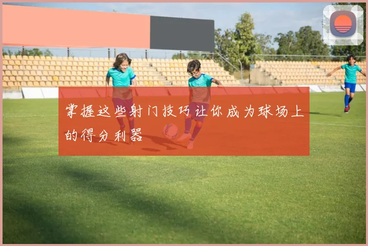 掌握这些射门技巧让你成为球场上的得分利器