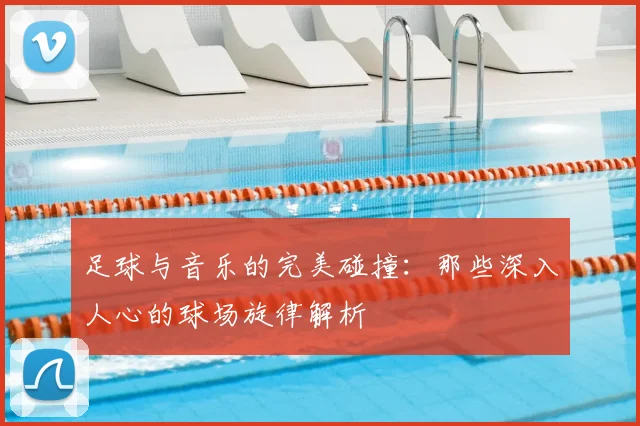 足球与音乐的完美碰撞：那些深入人心的球场旋律解析
